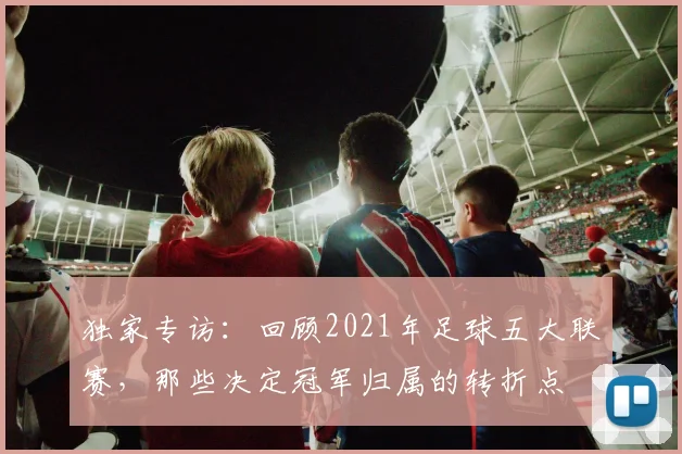 独家专访：回顾2021年足球五大联赛，那些决定冠军归属的转折点