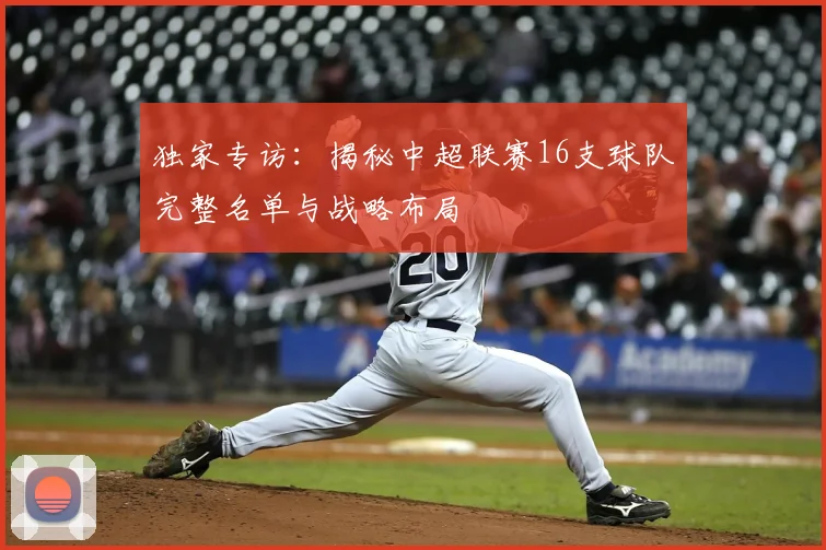 独家专访：揭秘中超联赛16支球队完整名单与战略布局