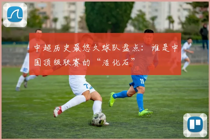 中超历史最悠久球队盘点：谁是中国顶级联赛的“活化石”