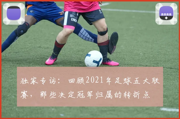 独家专访：回顾2021年足球五大联赛，那些决定冠军归属的转折点