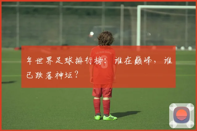 年世界足球排行榜:谁在巅峰,谁已跌落神坛?