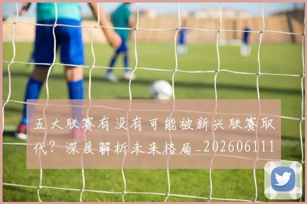 五大联赛有没有可能被新兴联赛取代?深度解析未来格局_20260611141730